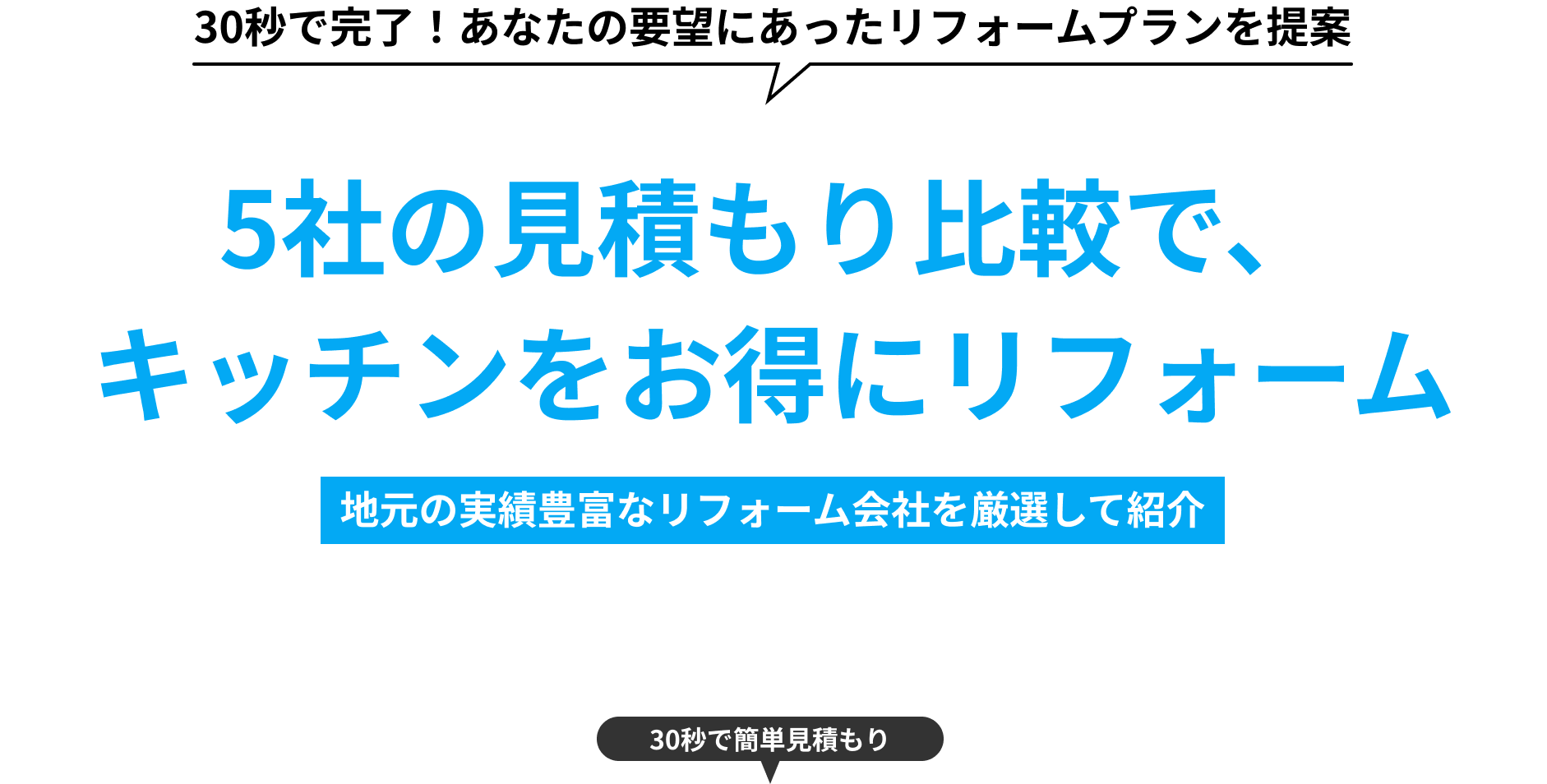 30秒で完了！あなたの要望にあったリフォームプランを提案 5社の見積もり比較で、キッチンをお得にリフォーム 地元の実績豊富なリフォーム会社を厳選して紹介 30秒で簡単見積もり