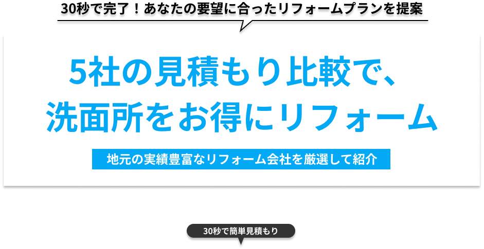 30秒で完了！あなたの要望にあったリフォームプランを提案 5社の見積もり比較で、洗面所をお得にリフォーム 地元の実績豊富なリフォーム会社を厳選して紹介 30秒で簡単見積もり